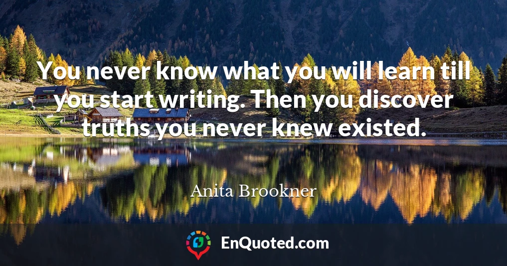 You never know what you will learn till you start writing. Then you discover truths you never knew existed.