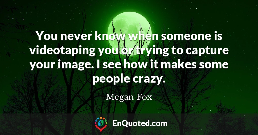 You never know when someone is videotaping you or trying to capture your image. I see how it makes some people crazy.