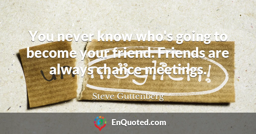You never know who's going to become your friend. Friends are always chance meetings.