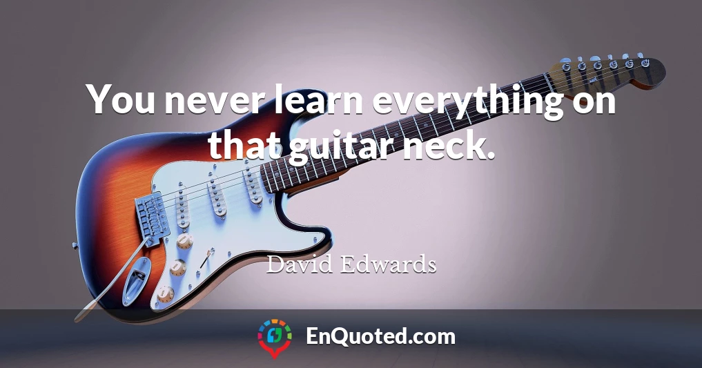 You never learn everything on that guitar neck.