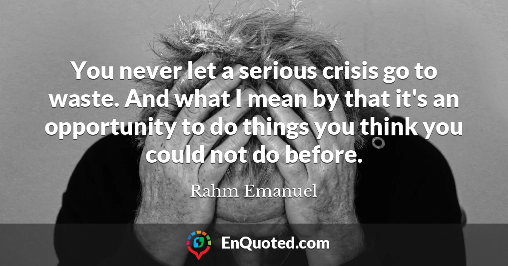 You never let a serious crisis go to waste. And what I mean by that it's an opportunity to do things you think you could not do before.