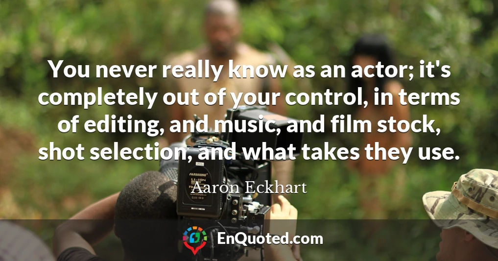 You never really know as an actor; it's completely out of your control, in terms of editing, and music, and film stock, shot selection, and what takes they use.