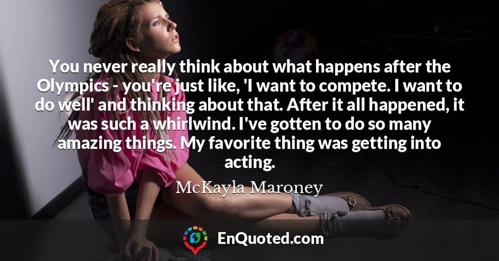 You never really think about what happens after the Olympics - you're just like, 'I want to compete. I want to do well' and thinking about that. After it all happened, it was such a whirlwind. I've gotten to do so many amazing things. My favorite thing was getting into acting.