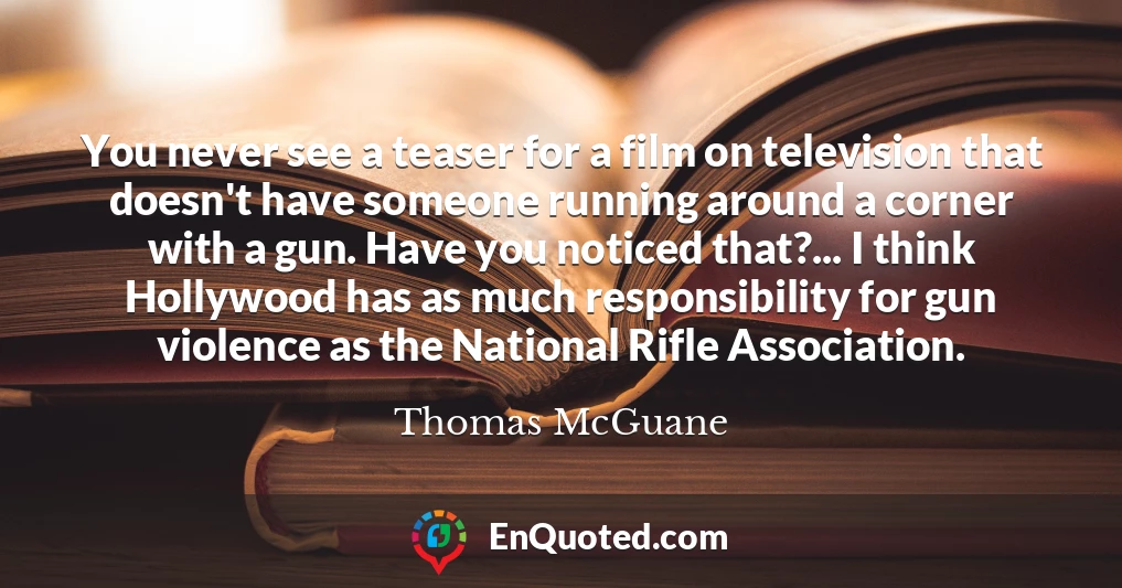 You never see a teaser for a film on television that doesn't have someone running around a corner with a gun. Have you noticed that?... I think Hollywood has as much responsibility for gun violence as the National Rifle Association.
