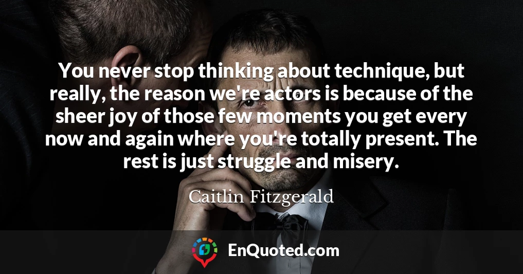 You never stop thinking about technique, but really, the reason we're actors is because of the sheer joy of those few moments you get every now and again where you're totally present. The rest is just struggle and misery.