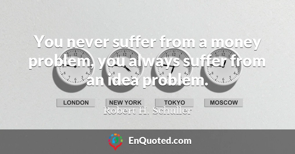 You never suffer from a money problem, you always suffer from an idea problem.