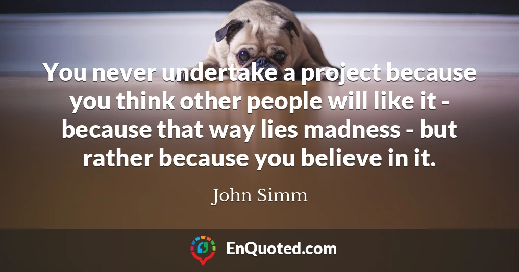 You never undertake a project because you think other people will like it - because that way lies madness - but rather because you believe in it.