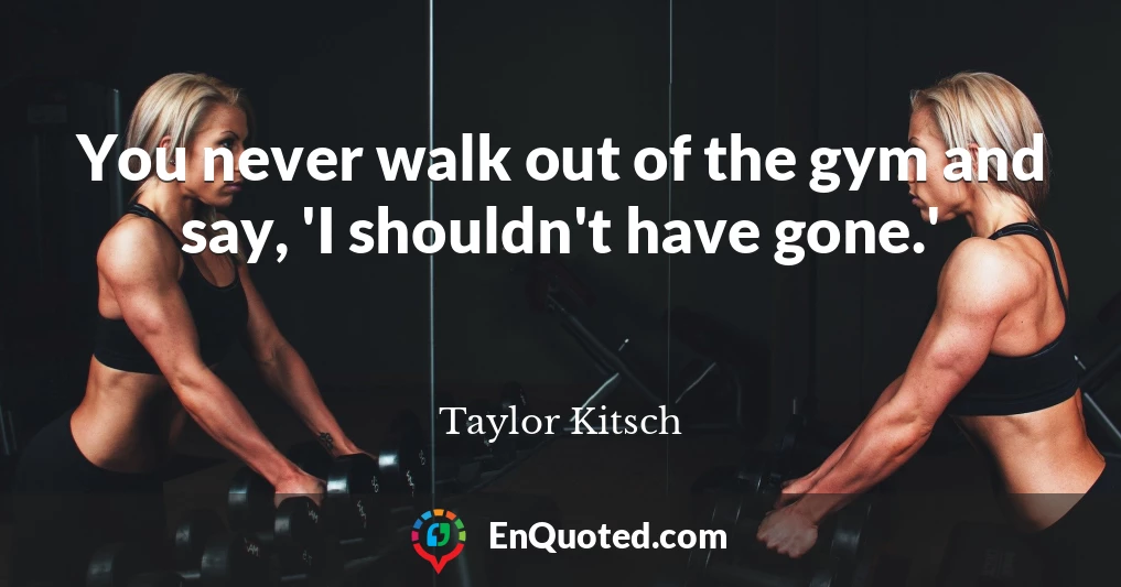 You never walk out of the gym and say, 'I shouldn't have gone.'