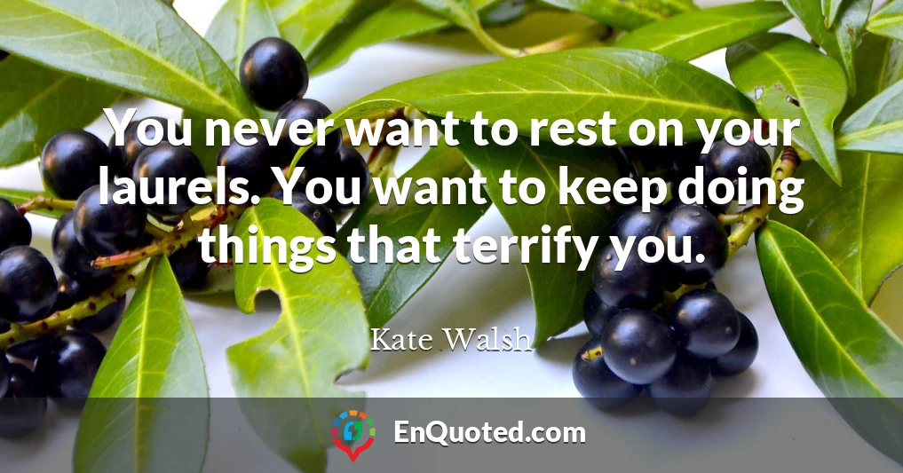 You never want to rest on your laurels. You want to keep doing things that terrify you.
