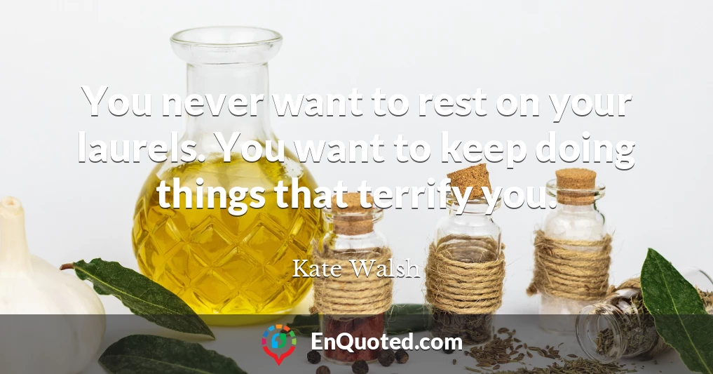 You never want to rest on your laurels. You want to keep doing things that terrify you.