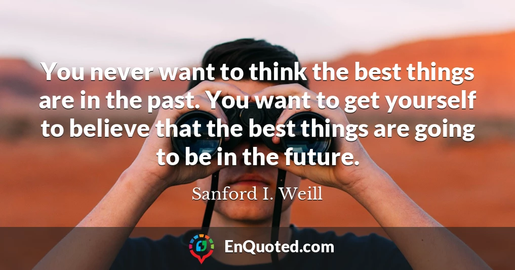 You never want to think the best things are in the past. You want to get yourself to believe that the best things are going to be in the future.