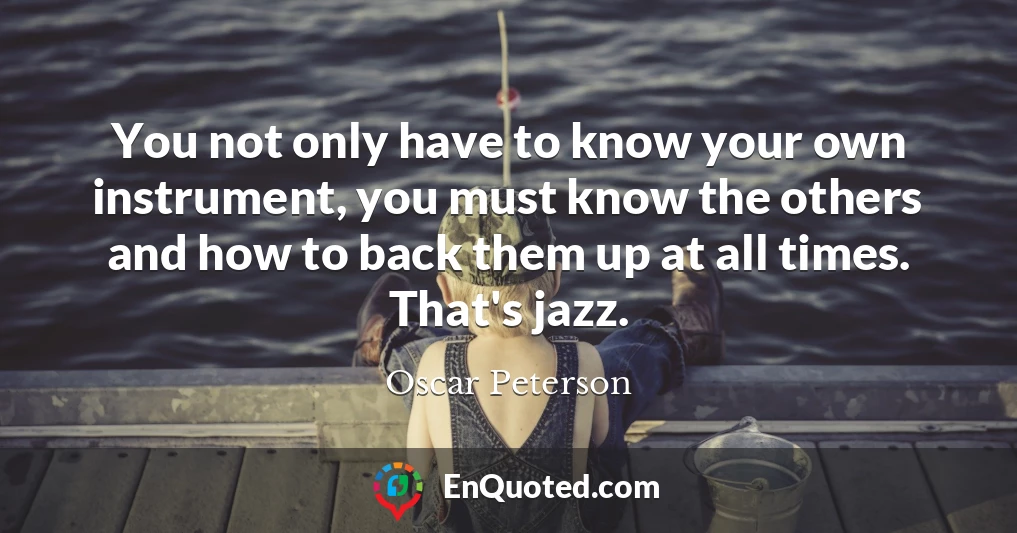 You not only have to know your own instrument, you must know the others and how to back them up at all times. That's jazz.