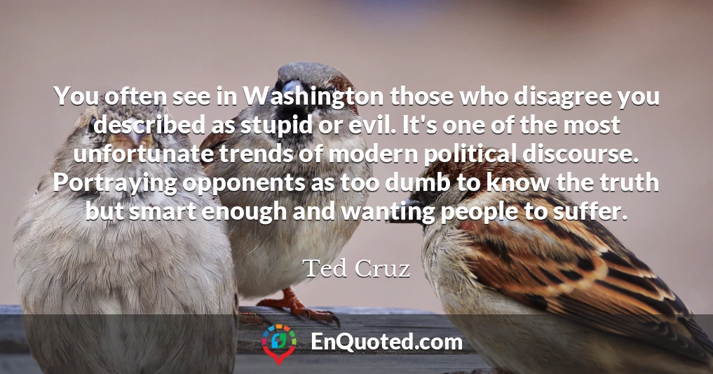 You often see in Washington those who disagree you described as stupid or evil. It's one of the most unfortunate trends of modern political discourse. Portraying opponents as too dumb to know the truth but smart enough and wanting people to suffer.