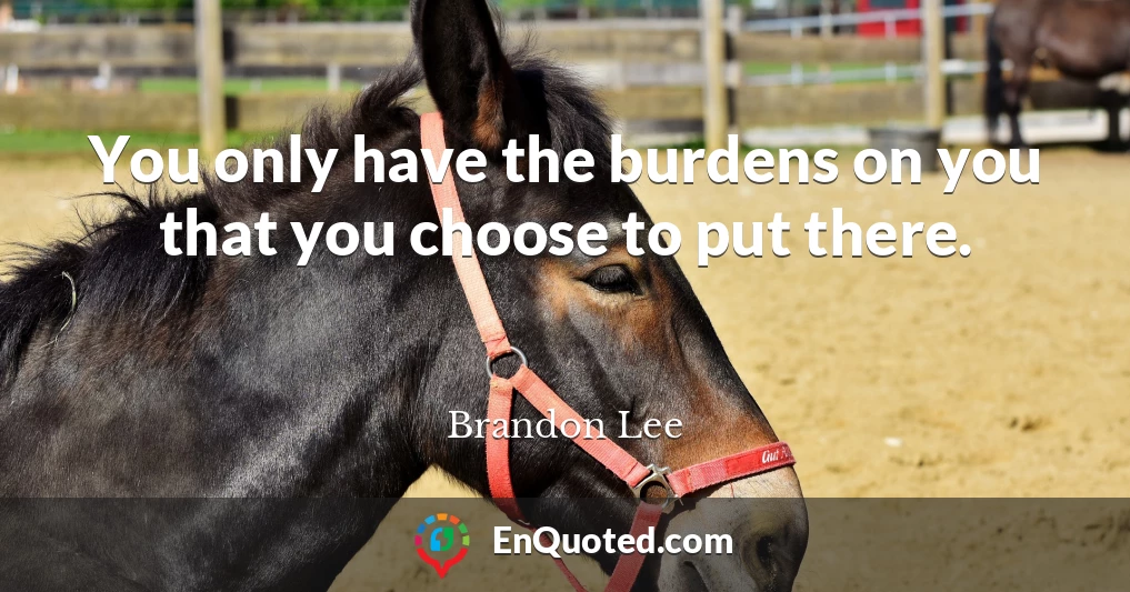 You only have the burdens on you that you choose to put there.