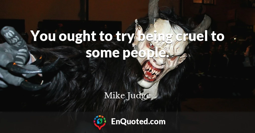 You ought to try being cruel to some people.
