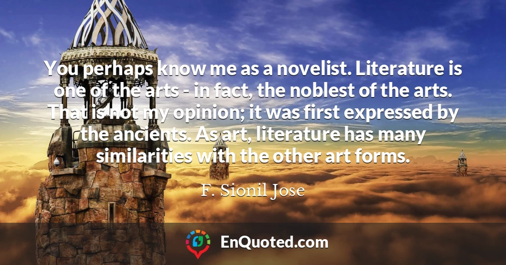 You perhaps know me as a novelist. Literature is one of the arts - in fact, the noblest of the arts. That is not my opinion; it was first expressed by the ancients. As art, literature has many similarities with the other art forms.
