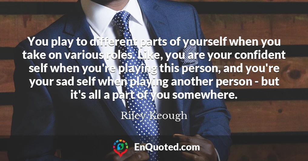 You play to different parts of yourself when you take on various roles. Like, you are your confident self when you're playing this person, and you're your sad self when playing another person - but it's all a part of you somewhere.