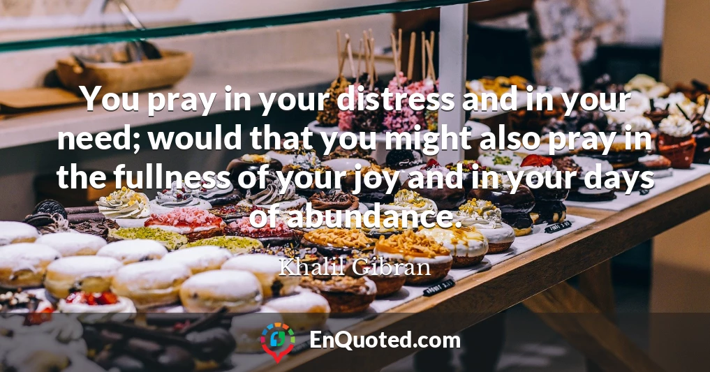 You pray in your distress and in your need; would that you might also pray in the fullness of your joy and in your days of abundance.