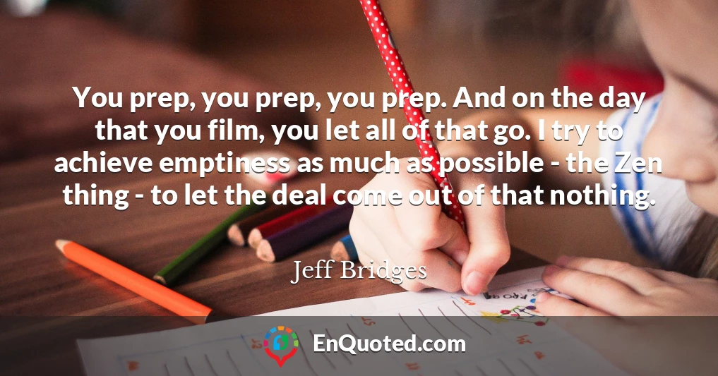 You prep, you prep, you prep. And on the day that you film, you let all of that go. I try to achieve emptiness as much as possible - the Zen thing - to let the deal come out of that nothing.