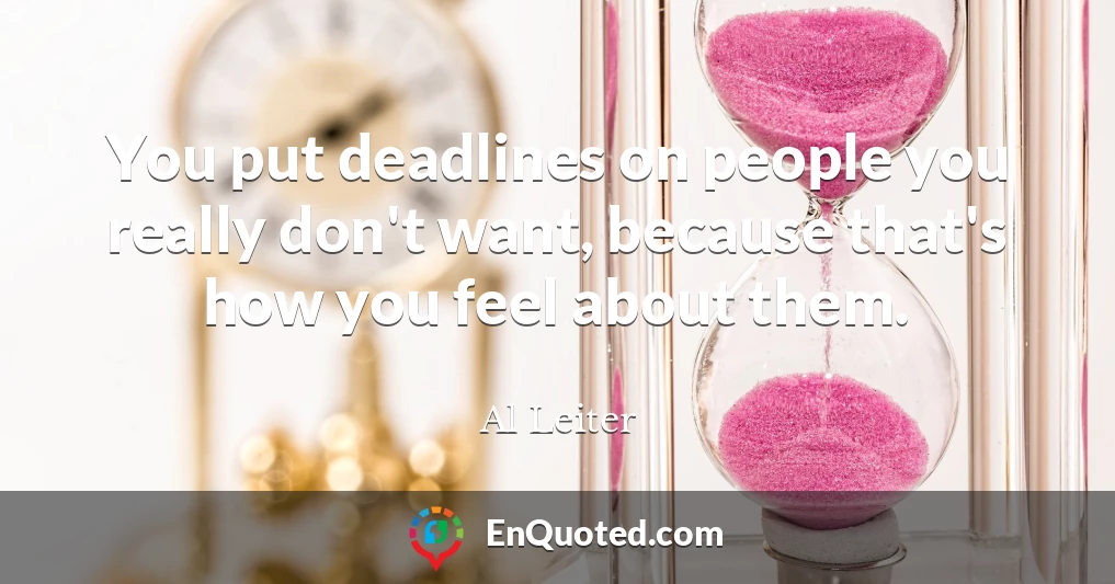 You put deadlines on people you really don't want, because that's how you feel about them.