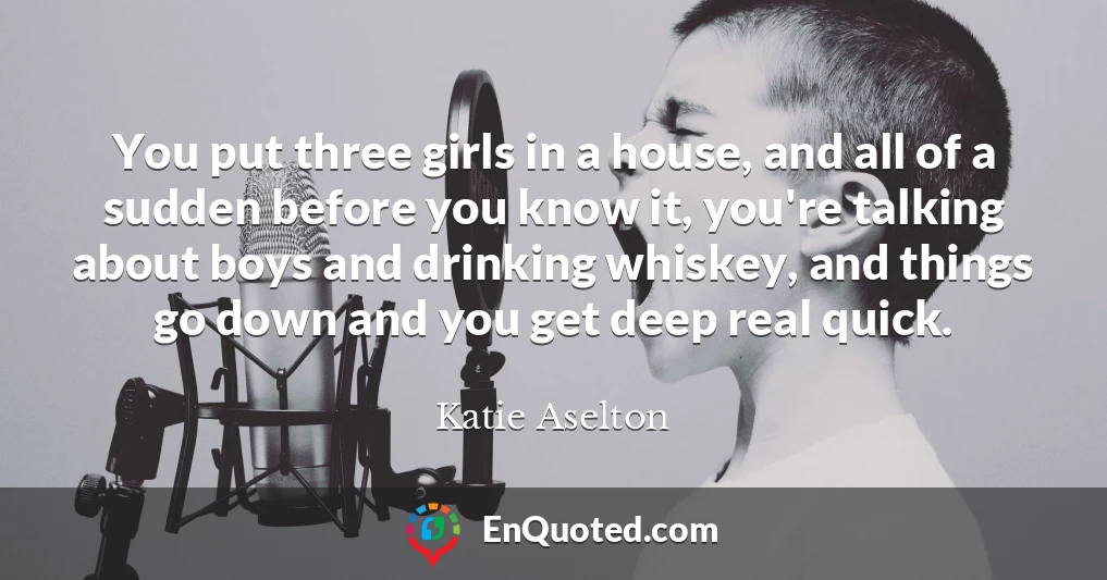 You put three girls in a house, and all of a sudden before you know it, you're talking about boys and drinking whiskey, and things go down and you get deep real quick.