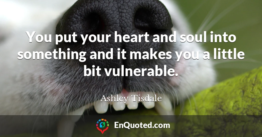 You put your heart and soul into something and it makes you a little bit vulnerable.