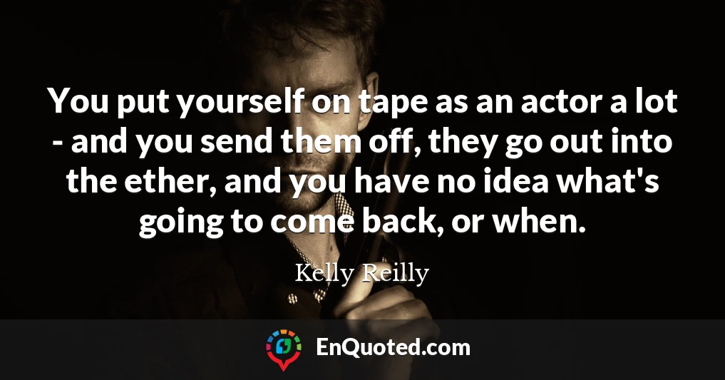 You put yourself on tape as an actor a lot - and you send them off, they go out into the ether, and you have no idea what's going to come back, or when.