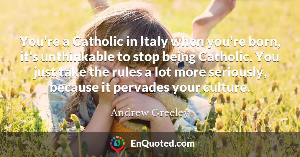 You're a Catholic in Italy when you're born, it's unthinkable to stop being Catholic. You just take the rules a lot more seriously, because it pervades your culture.