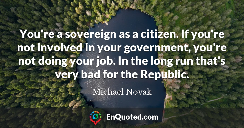 You're a sovereign as a citizen. If you're not involved in your government, you're not doing your job. In the long run that's very bad for the Republic.