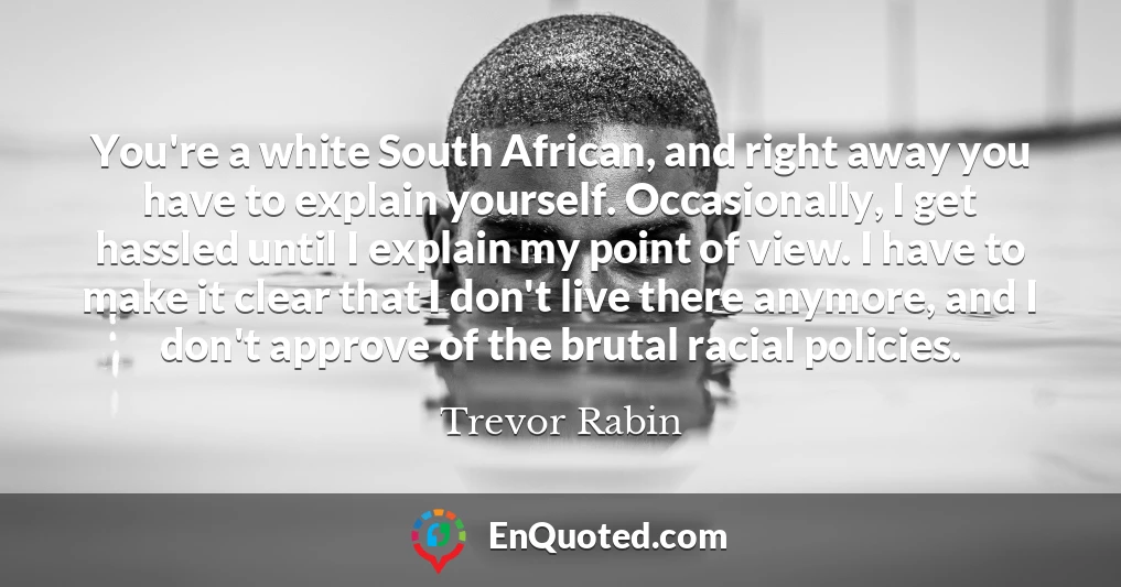 You're a white South African, and right away you have to explain yourself. Occasionally, I get hassled until I explain my point of view. I have to make it clear that I don't live there anymore, and I don't approve of the brutal racial policies.