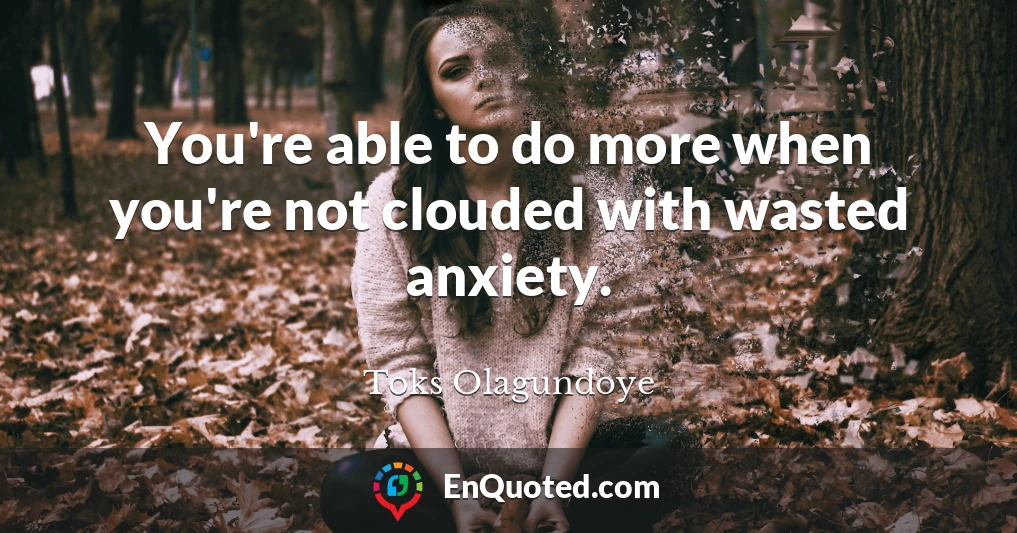 You're able to do more when you're not clouded with wasted anxiety.