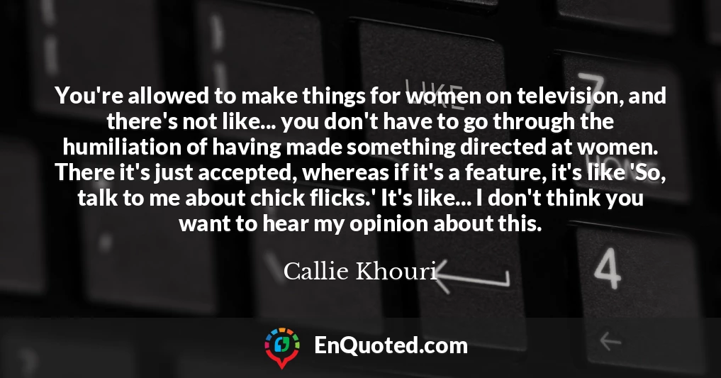 You're allowed to make things for women on television, and there's not like... you don't have to go through the humiliation of having made something directed at women. There it's just accepted, whereas if it's a feature, it's like 'So, talk to me about chick flicks.' It's like... I don't think you want to hear my opinion about this.