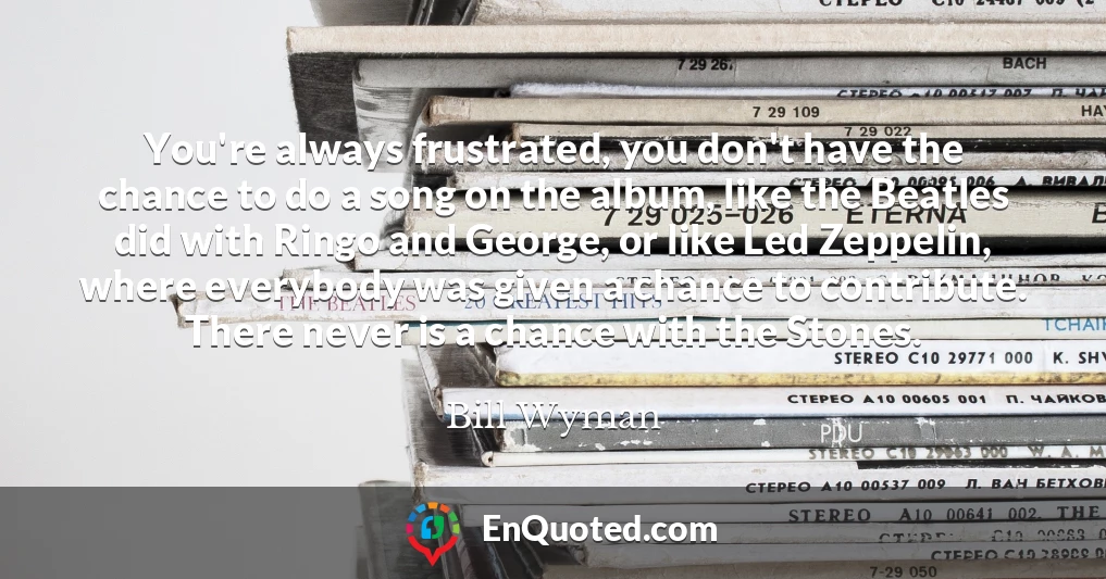 You're always frustrated, you don't have the chance to do a song on the album, like the Beatles did with Ringo and George, or like Led Zeppelin, where everybody was given a chance to contribute. There never is a chance with the Stones.