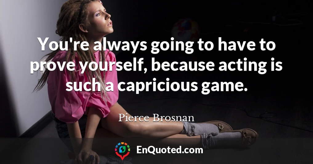 You're always going to have to prove yourself, because acting is such a capricious game.