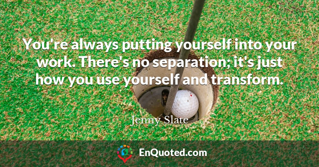 You're always putting yourself into your work. There's no separation; it's just how you use yourself and transform.