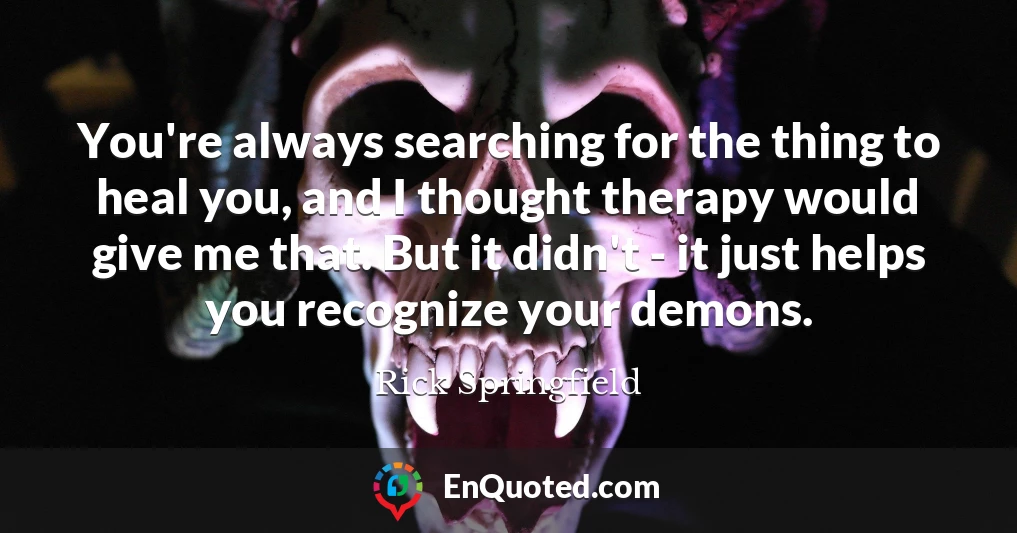 You're always searching for the thing to heal you, and I thought therapy would give me that. But it didn't - it just helps you recognize your demons.
