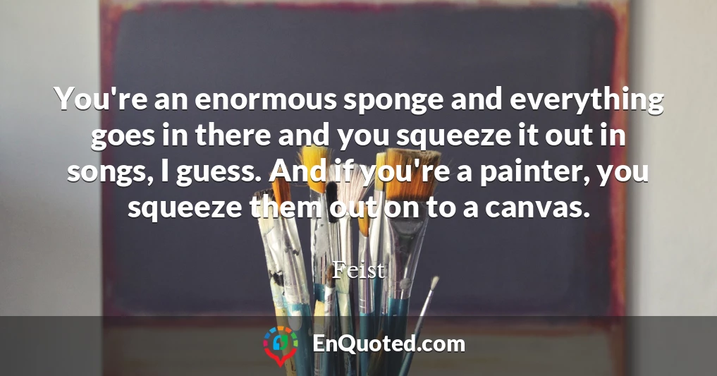 You're an enormous sponge and everything goes in there and you squeeze it out in songs, I guess. And if you're a painter, you squeeze them out on to a canvas.
