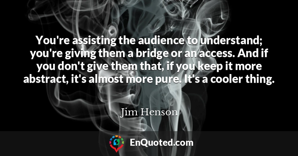 You're assisting the audience to understand; you're giving them a bridge or an access. And if you don't give them that, if you keep it more abstract, it's almost more pure. It's a cooler thing.