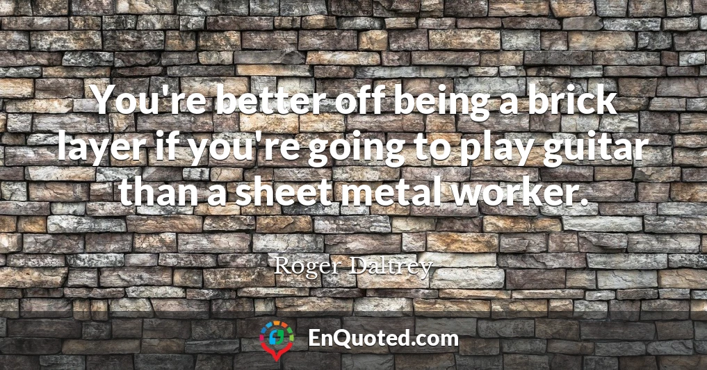 You're better off being a brick layer if you're going to play guitar than a sheet metal worker.