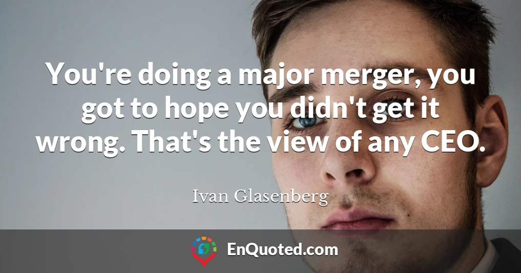 You're doing a major merger, you got to hope you didn't get it wrong. That's the view of any CEO.