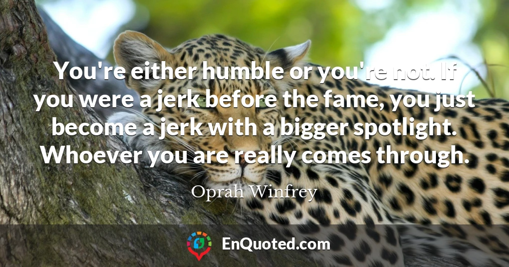You're either humble or you're not. If you were a jerk before the fame, you just become a jerk with a bigger spotlight. Whoever you are really comes through.