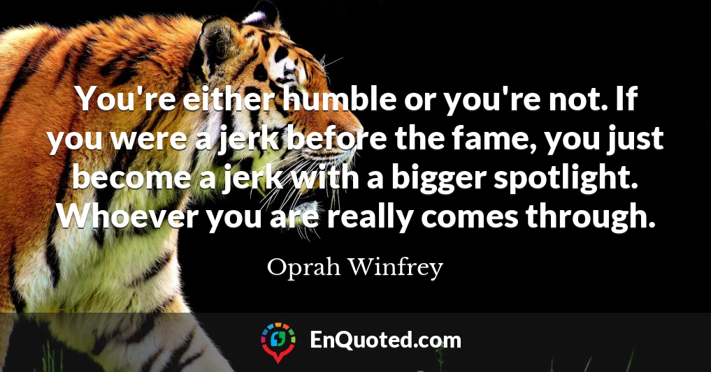 You're either humble or you're not. If you were a jerk before the fame, you just become a jerk with a bigger spotlight. Whoever you are really comes through.