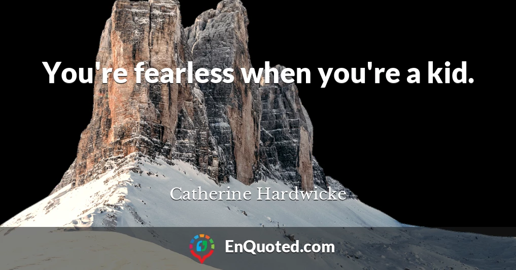 You're fearless when you're a kid.