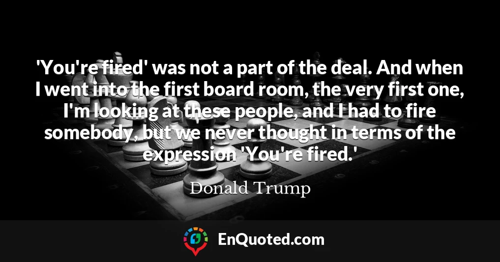'You're fired' was not a part of the deal. And when I went into the first board room, the very first one, I'm looking at these people, and I had to fire somebody, but we never thought in terms of the expression 'You're fired.'