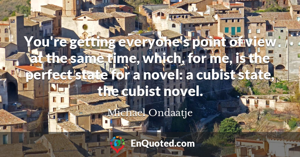You're getting everyone's point of view at the same time, which, for me, is the perfect state for a novel: a cubist state, the cubist novel.