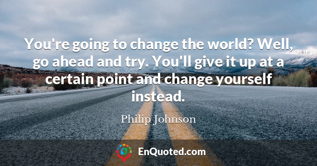 You're going to change the world? Well, go ahead and try. You'll give it up at a certain point and change yourself instead.