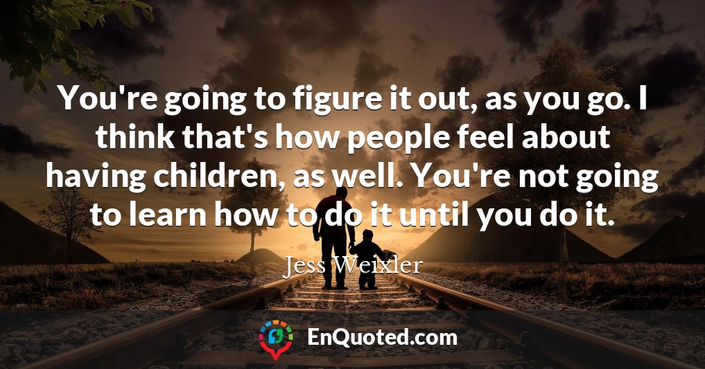 You're going to figure it out, as you go. I think that's how people feel about having children, as well. You're not going to learn how to do it until you do it.