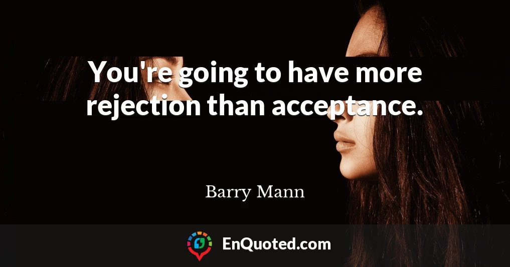 You're going to have more rejection than acceptance.