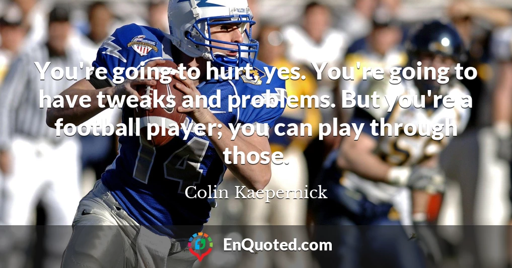 You're going to hurt, yes. You're going to have tweaks and problems. But you're a football player; you can play through those.