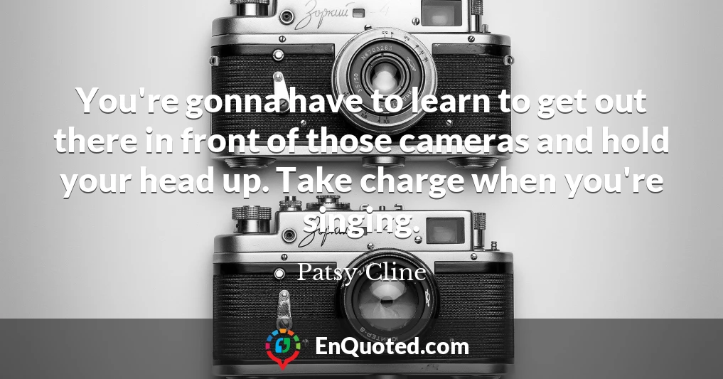 You're gonna have to learn to get out there in front of those cameras and hold your head up. Take charge when you're singing.